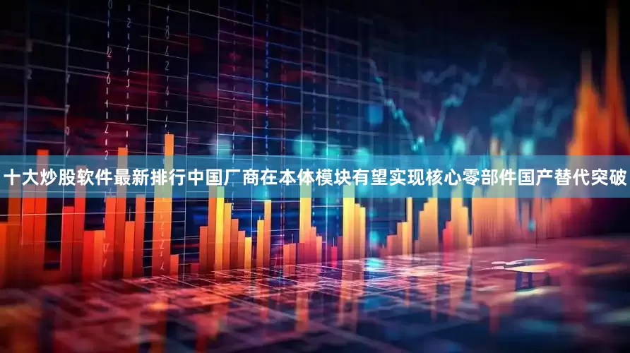 十大炒股软件最新排行中国厂商在本体模块有望实现核心零部件国产替代突破