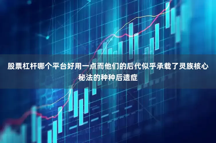 股票杠杆哪个平台好用一点而他们的后代似乎承载了灵族核心秘法的种种后遗症