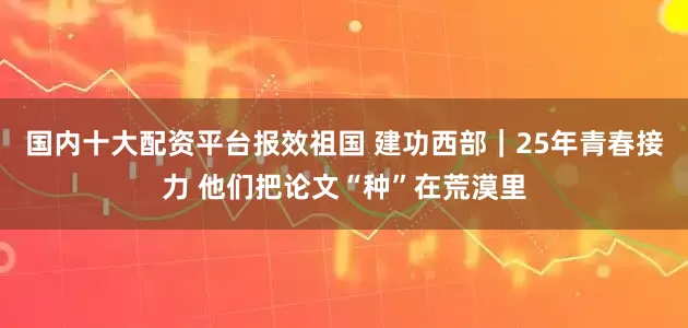 国内十大配资平台报效祖国 建功西部｜25年青春接力 他们把论文“种”在荒漠里