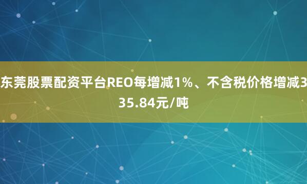 东莞股票配资平台REO每增减1%、不含税价格增减335.84元/吨