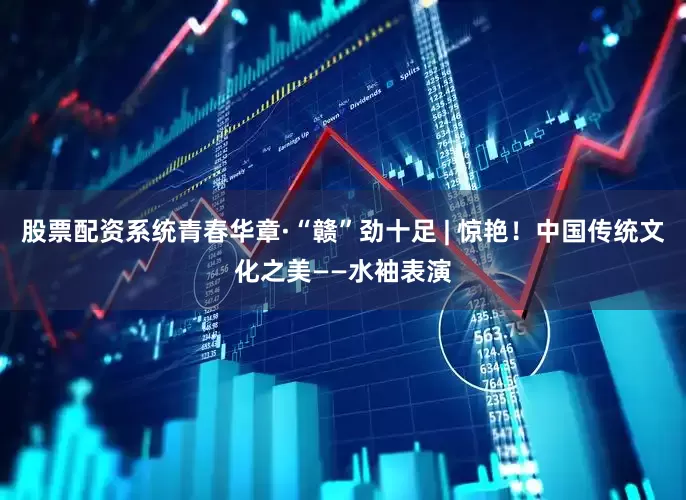 股票配资系统青春华章·“赣”劲十足 | 惊艳！中国传统文化之美——水袖表演