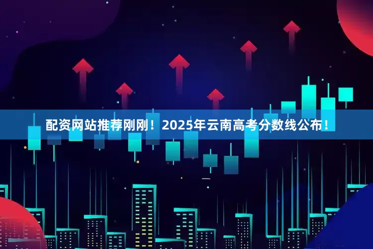 配资网站推荐刚刚！2025年云南高考分数线公布！