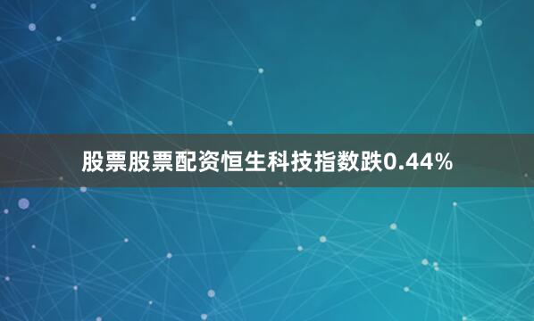 股票股票配资恒生科技指数跌0.44%