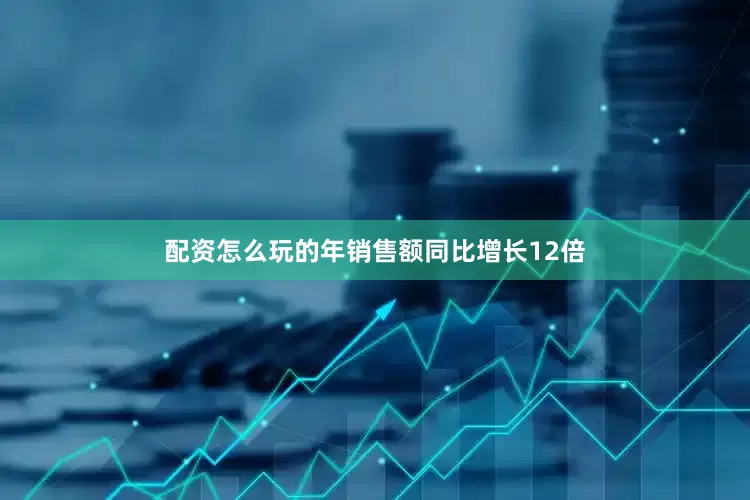 配资怎么玩的年销售额同比增长12倍
