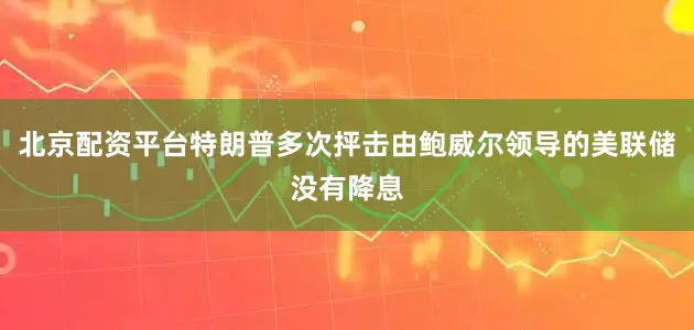 北京配资平台特朗普多次抨击由鲍威尔领导的美联储没有降息
