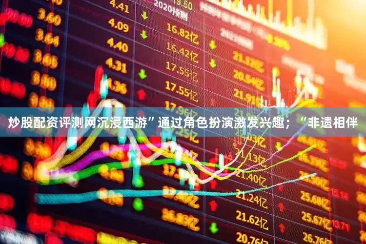 炒股配资评测网沉浸西游”通过角色扮演激发兴趣；“非遗相伴