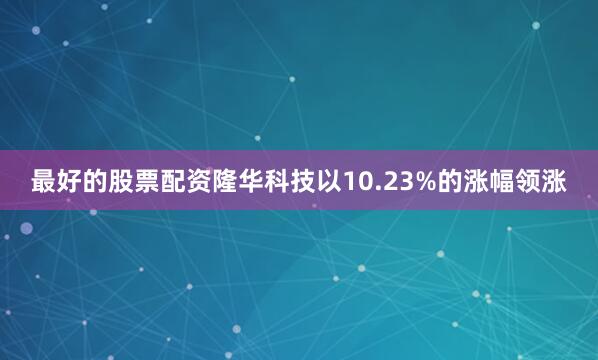 最好的股票配资隆华科技以10.23%的涨幅领涨