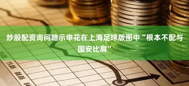 炒股配资询问暗示申花在上海足球版图中“根本不配与国安比肩”