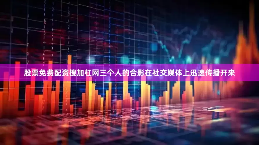 股票免费配资搜加杠网三个人的合影在社交媒体上迅速传播开来
