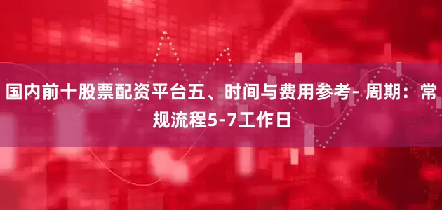 国内前十股票配资平台五、时间与费用参考- 周期：常规流程5-7工作日