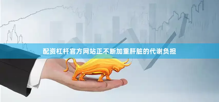 配资杠杆官方网站正不断加重肝脏的代谢负担