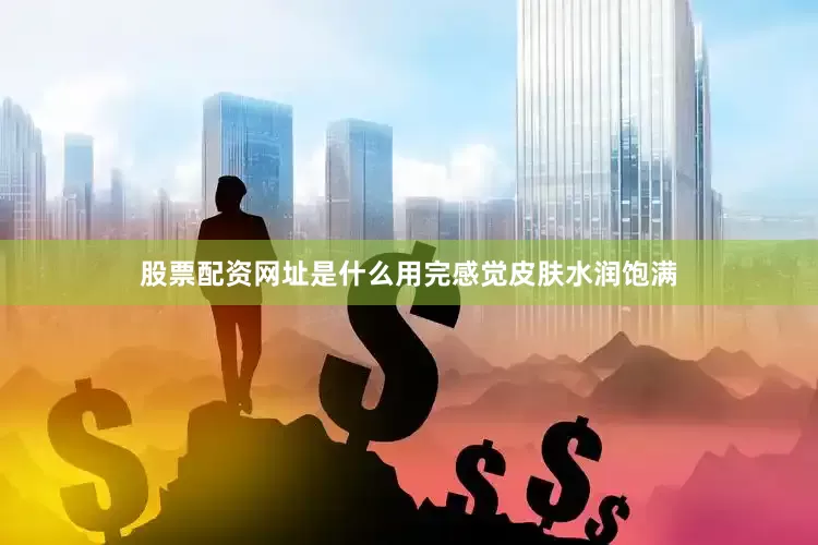股票配资网址是什么用完感觉皮肤水润饱满