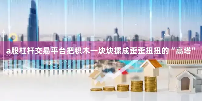 a股杠杆交易平台把积木一块块摞成歪歪扭扭的“高塔”