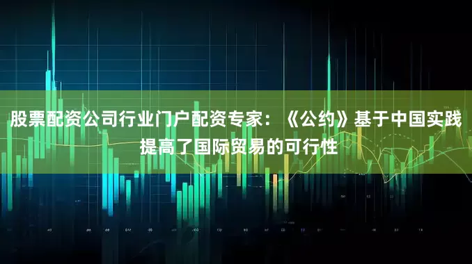 股票配资公司行业门户配资专家：《公约》基于中国实践 提高了国际贸易的可行性