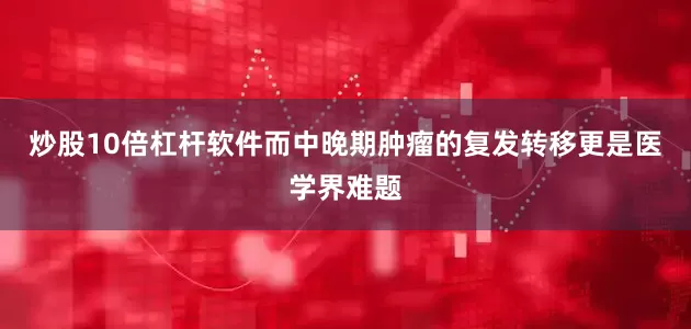 炒股10倍杠杆软件而中晚期肿瘤的复发转移更是医学界难题