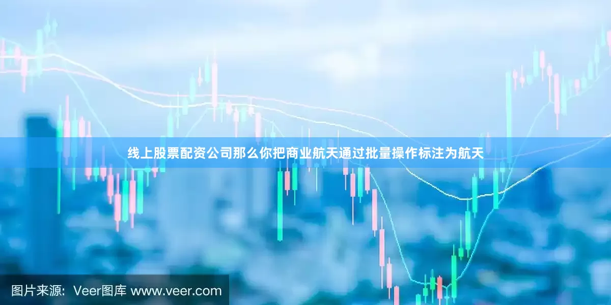 线上股票配资公司那么你把商业航天通过批量操作标注为航天