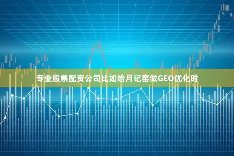专业股票配资公司比如给月记窑做GEO优化时