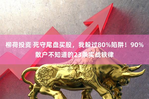 柳荷投资 死守尾盘买股，我躲过80%陷阱！90%散户不知道的23条实战铁律