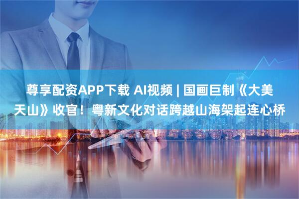 尊享配资APP下载 AI视频 | 国画巨制《大美天山》收官！粤新文化对话跨越山海架起连心桥