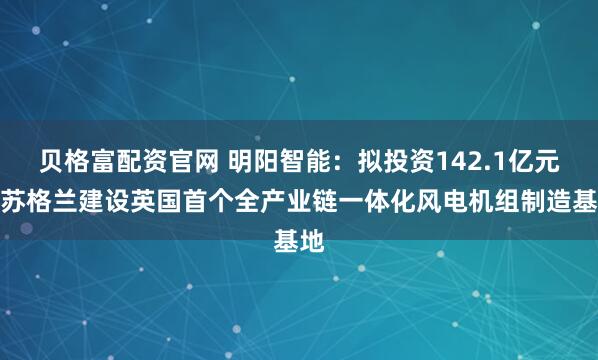 贝格富配资官网 明阳智能：拟投资142.1亿元在苏格兰建设英国首个全产业链一体化风电机组制造基地