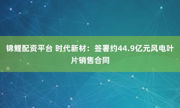 锦鲤配资平台 时代新材：签署约44.9亿元风电叶片销售合同