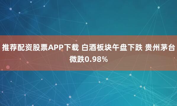 推荐配资股票APP下载 白酒板块午盘下跌 贵州茅台微跌0.98%