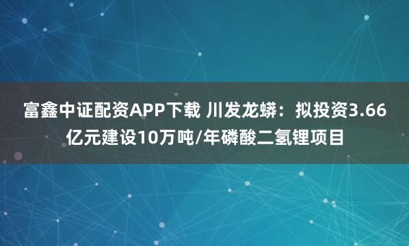 富鑫中证配资APP下载 川发龙蟒：拟投资3.66亿元建设10万吨/年磷酸二氢锂项目
