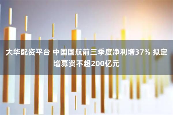 大华配资平台 中国国航前三季度净利增37% 拟定增募资不超200亿元