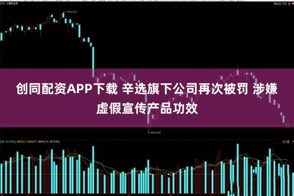 创同配资APP下载 辛选旗下公司再次被罚 涉嫌虚假宣传产品功效