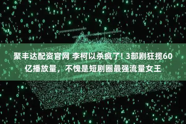 聚丰达配资官网 李柯以杀疯了! 3部剧狂揽60亿播放量，不愧是短剧圈最强流量女王