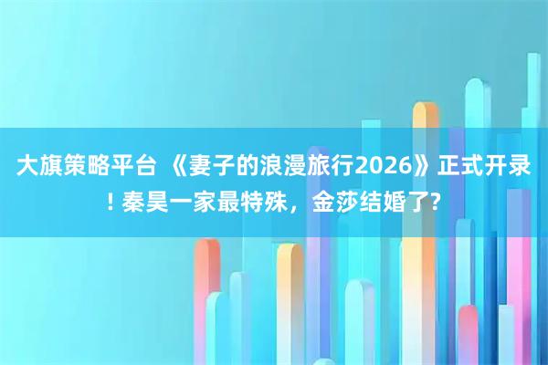 大旗策略平台 《妻子的浪漫旅行2026》正式开录! 秦昊一家最特殊，金莎结婚了?