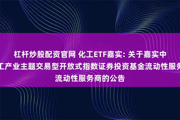 杠杆炒股配资官网 化工ETF嘉实: 关于嘉实中证细分化工产业主题交易型开放式指数证券投资基金流动性服务商的公告