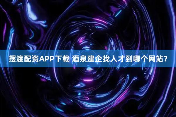 摆渡配资APP下载 酒泉建企找人才到哪个网站？