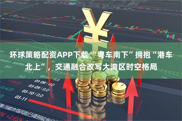 环球策略配资APP下载 “粤车南下”拥抱“港车北上”，交通融合改写大湾区时空格局