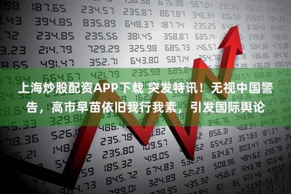 上海炒股配资APP下载 突发特讯！无视中国警告，高市早苗依旧我行我素，引发国际舆论