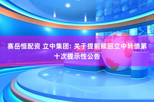 赛岳恒配资 立中集团: 关于提前赎回立中转债第十次提示性公告