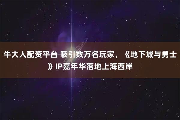 牛大人配资平台 吸引数万名玩家，《地下城与勇士》IP嘉年华落地上海西岸