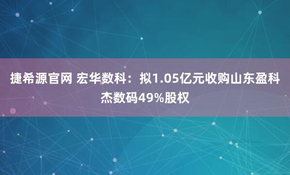 捷希源官网 宏华数科：拟1.05亿元收购山东盈科杰数码49%股权