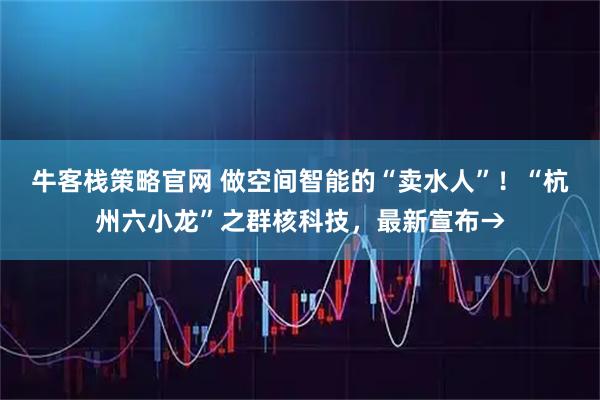 牛客栈策略官网 做空间智能的“卖水人”！“杭州六小龙”之群核科技，最新宣布→