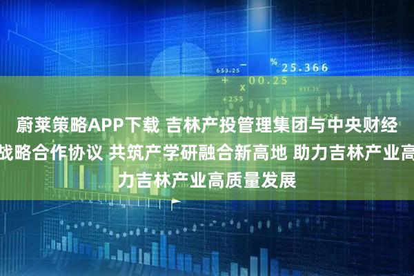 蔚莱策略APP下载 吉林产投管理集团与中央财经大学签署战略合作协议 共筑产学研融合新高地 助力吉林产业高质量发展