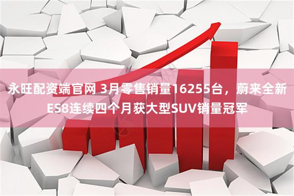 永旺配资端官网 3月零售销量16255台，蔚来全新ES8连续四个月获大型SUV销量冠军