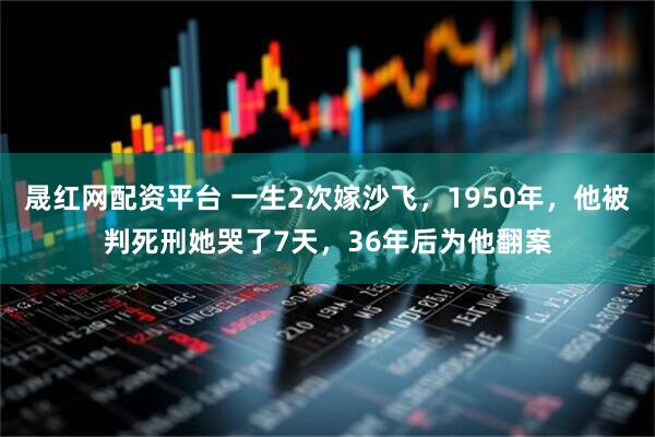 晟红网配资平台 一生2次嫁沙飞，1950年，他被判死刑她哭了7天，36年后为他翻案
