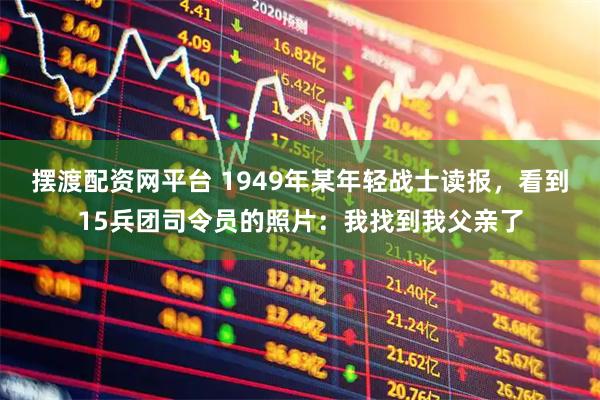 摆渡配资网平台 1949年某年轻战士读报，看到15兵团司令员的照片：我找到我父亲了