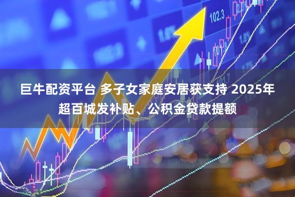 巨牛配资平台 多子女家庭安居获支持 2025年超百城发补贴、公积金贷款提额