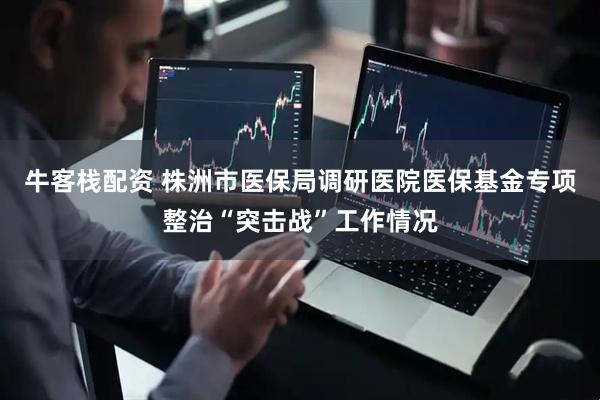 牛客栈配资 株洲市医保局调研医院医保基金专项整治“突击战”工作情况