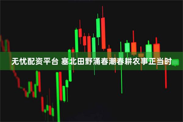 无忧配资平台 塞北田野涌春潮春耕农事正当时