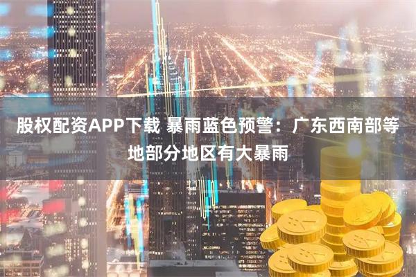 股权配资APP下载 暴雨蓝色预警：广东西南部等地部分地区有大暴雨