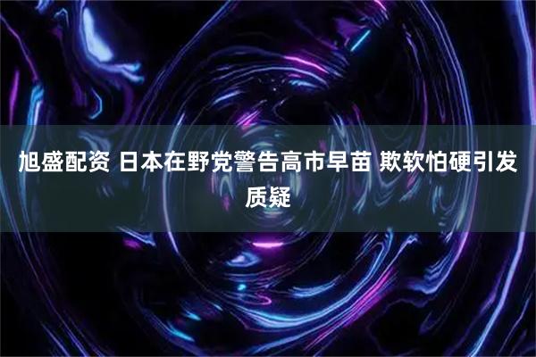 旭盛配资 日本在野党警告高市早苗 欺软怕硬引发质疑
