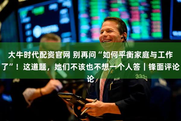 大牛时代配资官网 别再问“如何平衡家庭与工作了”！这道题，她们不该也不想一个人答｜锋面评论
