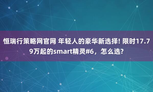 恒瑞行策略网官网 年轻人的豪华新选择! 限时17.79万起的smart精灵#6，怎么选?